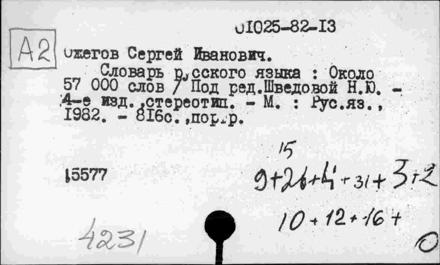 ﻿UI025-82-I3
ихегов Сергей Иванович.
____Словарь русского языка ; Около 57 000 слов / Под ред.Шведовой Н.Ю. .4-е изд. .стереотип. - М. : Рус.яз., 1982. - 816с.,пор.р.
15577

IQ ч /2 * 7fe